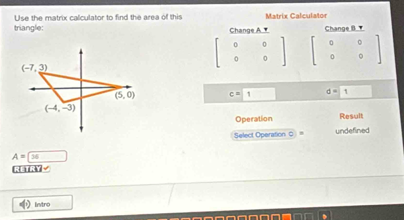 Use the matrix calculator to find the area of this Matrix Calculator
triangle: Change A ▼ Change B ▼
beginbmatrix 0&0 0&0endbmatrix beginbmatrix 0&0 0&0endbmatrix
c=boxed 1 d=boxed 1
Operation Result
Select Operation C = undefined
A=36
RETRY
Intro