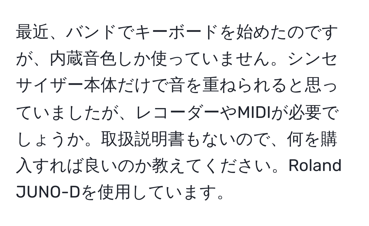 最近、バンドでキーボードを始めたのですが、内蔵音色しか使っていません。シンセサイザー本体だけで音を重ねられると思っていましたが、レコーダーやMIDIが必要でしょうか。取扱説明書もないので、何を購入すれば良いのか教えてください。Roland JUNO-Dを使用しています。