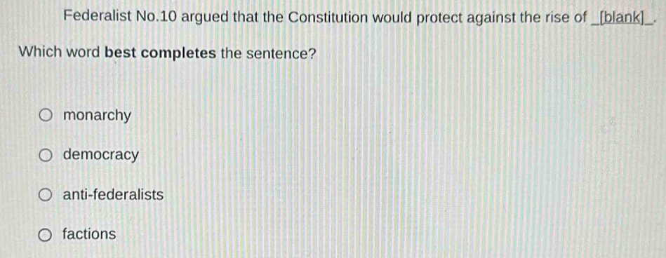 Federalist No.10 argued that the Constitution would protect against the rise of _[blank]_.
Which word best completes the sentence?
monarchy
democracy
anti-federalists
factions