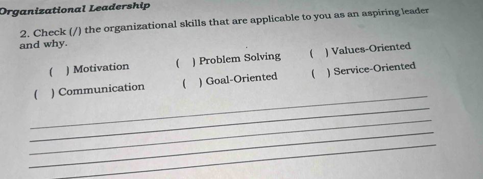 Organizational Leadership 
2. Check (/) the organizational skills that are applicable to you as an aspiring leader 
and why. 
 ) Motivation  ) Problem Solving  ) Values-Oriented 
_ 
 ) Communication  ) Goal-Oriented  ) Service-Oriented 
_ 
_ 
_ 
_