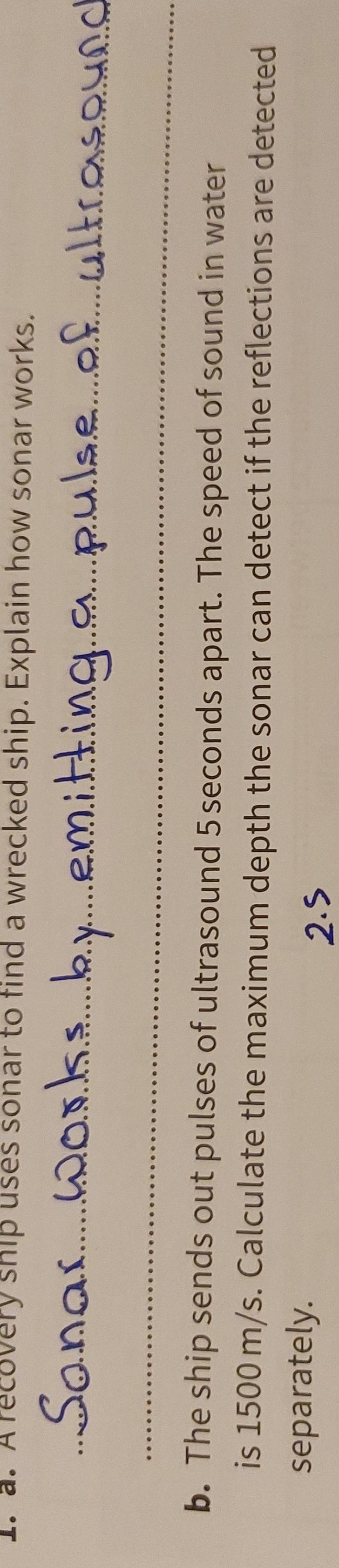 A recovery ship uses sonar to find a wrecked ship. Explain how sonar works. 
_ 
_ 
b. The ship sends out pulses of ultrasound 5 seconds apart. The speed of sound in water 
is 1500 m/s. Calculate the maximum depth the sonar can detect if the reflections are detected 
separately.