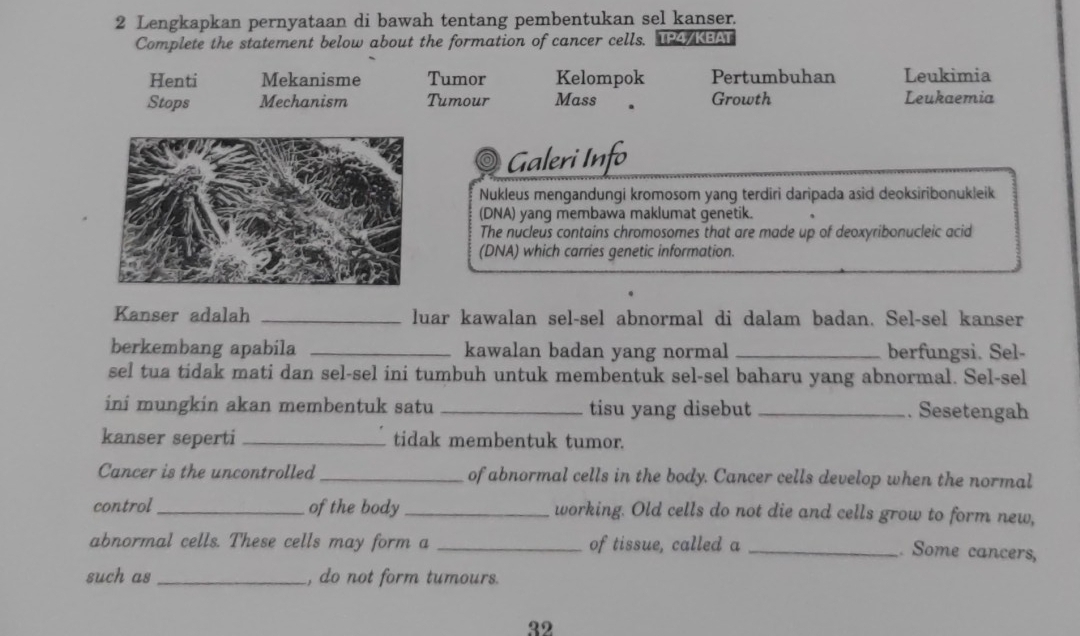 Lengkapkan pernyataan di bawah tentang pembentukan sel kanser.
Complete the statement below about the formation of cancer cells. TP4/KEAT
Henti Mekanisme Tumor Kelompok Pertumbuhan Leukimia
Stops Mechanism Tumour Mass Growth Leukaemia
Galeri Info
Nukleus mengandungi kromosom yang terdiri daripada asid deoksiribonukleik
(DNA) yang membawa maklumat genetik.
The nucleus contains chromosomes that are made up of deoxyribonucleic acid
(DNA) which carries genetic information.
Kanser adalah _luar kawalan sel-sel abnormal di dalam badan. Sel-sel kanser
berkembang apabila _kawalan badan yang normal _berfungsi. Sel-
sel tua tidak mati dan sel-sel ini tumbuh untuk membentuk sel-sel baharu yang abnormal. Sel-sel
ini mungkin akan membentuk satu _tisu yang disebut _. Sesetengah
kanser seperti _tidak membentuk tumor.
Cancer is the uncontrolled _of abnormal cells in the body. Cancer cells develop when the normal
control_ of the body_ working. Old cells do not die and cells grow to form new,
abnormal cells. These cells may form a _of tissue, called a_
. Some cancers,
such as_ , do not form tumours.
32