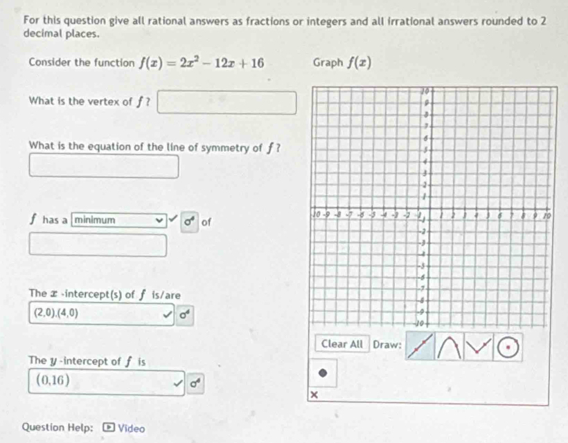 For this question give all rational answers as fractions or integers and all irrational answers rounded to 2
decimal places. 
Consider the function f(x)=2x^2-12x+16 Graph f(x)
What is the vertex of f ? 
What is the equation of the line of symmetry of f ?
f has a [minimum sigma^4 of 
The x -intercept(s) of f is/are
(2,0),(4,0)
sigma^4
Clear All Draw: 
The y-intercept of f is
(0,16)
sigma^4
× 
Question Help: Video