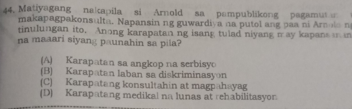 Matiyagang nakapila si Arnold sa pampublikong pagamut 
makapagpakonsulta. Napansin ng guwardiya na putol ang paa ni Arnola n
tinulungan ito. Anong karapatan ng isang tulad niyang may kapans n an
na maaari siyang paunahin sa pila?
(A) Karapatan sa angkop na serbisyo
(B) Karapatan laban sa diskriminasyon
(C) Karapatang konsultahin at magpahayag
(D) Karapatang medikal na lunas at rehabilitasyon