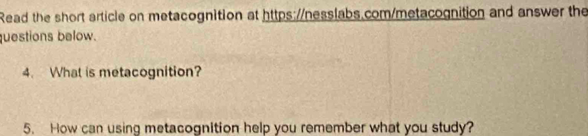 Read the short article on metacognition at https://nesslabs.com/metacognition and answer the 
questions below. 
4. What is metacognition? 
5. How can using metacognition help you remember what you study?