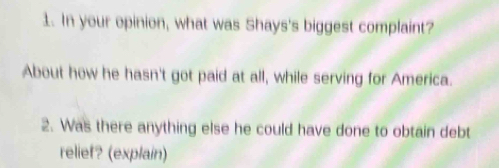 In your opinion, what was Shays's biggest complaint? 
About how he hasn't got paid at all, while serving for America. 
2. Was there anything else he could have done to obtain debt 
relief? (explain)