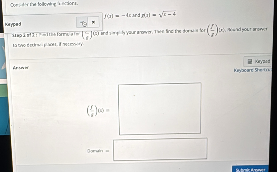 Consider the following functions.
f(x)=-4x and g(x)=sqrt(x-4)
Keypad 
Step 2 of 2 : Find the formula for (frac g)(x) and simplify your answer. Then find the domain for ( f/g )(x). Round your answer 
to two decimal places, if necessary. 
Answer Keypad 
Keyboard Shortcut
( f/g )(x)=
Domain =□
Submit Answer