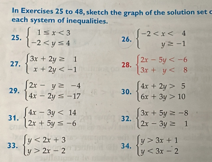 In Exercises 25 to 48, sketch the graph of the solution set c 
each system of inequalities. 
25. beginarrayl 1≤ x<3 -2 26. beginarrayl -2
27. beginarrayl 3x+2y≥ 1 x+2y 28. beginarrayl 2x-5y <8endarray.
29. beginarrayl 2x-y≥ -4 4x-2y≤ -17endarray. 30. beginarrayl 4x+2y>5 6x+3y>10endarray.
31. beginarrayl 4x-3y<14 2x+5y≤ -6endarray. 32. beginarrayl 3x+5y≥ -8 2x-3y≥ 1endarray.
33. beginarrayl y<2x+3 y>2x-2endarray. 34. beginarrayl y>3x+1 y<3x-2endarray.