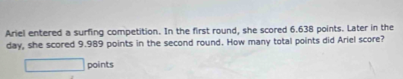 Ariel entered a surfing competition. In the first round, she scored 6.638 points. Later in the 
day, she scored 9.989 points in the second round. How many total points did Ariel score? 
points