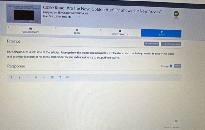 Close Read: Are the New 'Golden Age' TV Shows the New Novels? 
Assigned by: SENGOUDONE SENGVILAY 
Due: Oct 1, 2024 11:59 PM 
t 
2 
3 
4 
VOCABULARY READ STUDYSYNCTV WRITE 
Prompt RVESY RUBHC SPUS SCRBeN MOSN 
EXPLANATORY: Select one of the articles. Analyze how the author uses examples, explanations, and concluding remarks to support his thesis 
and provide direction to his ideas. Remember to use textual evidence to support your points. 
Response Google D 
` B 1 u 5 7 0