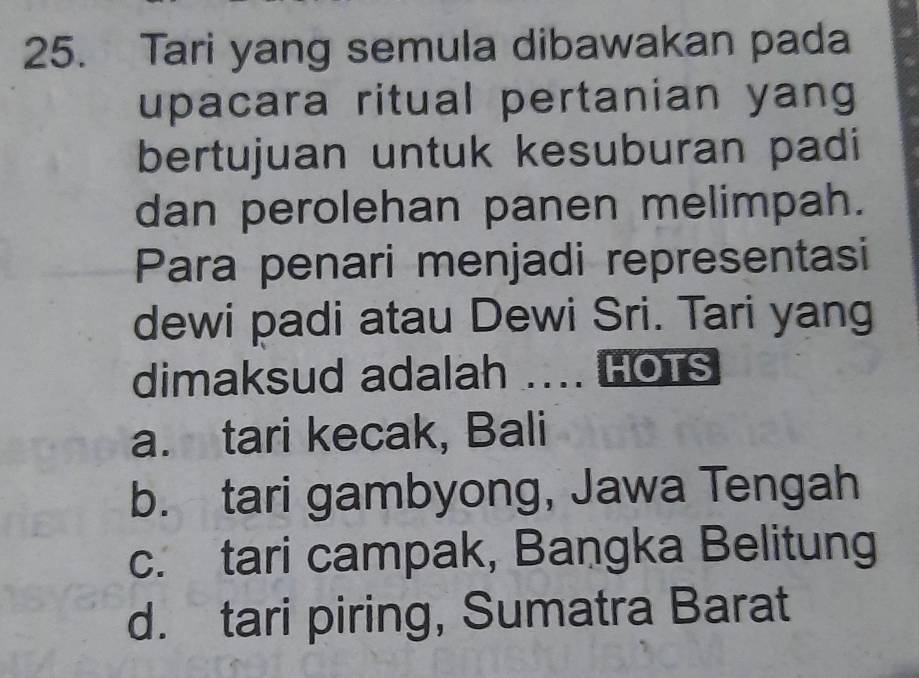 Tari yang semula dibawakan pada
upacara ritual pertanian yang
bertujuan untuk kesuburan padi
dan perolehan panen melimpah.
Para penari menjadi representasi
dewi padi atau Dewi Sri. Tari yang
dimaksud adalah .... HOTs
a. tari kecak, Bali
b. tari gambyong, Jawa Tengah
c. tari campak, Bangka Belitung
d. tari piring, Sumatra Barat