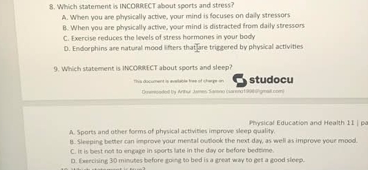 Which statement is INCORRECT about sports and stress?
A. When you are physically active, your mind is focuses on daily stressors
B. When you are physically active, your mind is distracted from daily stressors
C. Exercise reduces the levels of stress hormones in your body
D. Endorphins are natural mood lifters that are triggered by physical activities
9. Which statement is INCORRECT about sports and sleep?
This document is available free of charge on studocu
Duwnaded by Arthur James Samno (sareno1990@ gmail com)
Physical Education and Health 11 | pa
A. Sports and other forms of physical activities improve sleep quality
B. Sleeping better can improve your mental outlook the next day, as well as improve your mood.
C. It is best not to engage in sports late in the day or before bedtime.
D. Exercising 30 minutes before going to bed is a great way to get a good sleep.