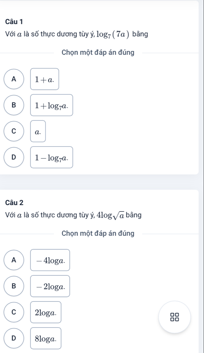 Với a là số thực dương tùy ý, log _7(7a) bằng
Chọn một đáp án đúng
A 1+a.
B 1+log _7a.
C a.
D 1-log _7a. 
Câu 2
Với a là số thực dương tùy ý, 4log sqrt(a) bằng
Chọn một đáp án đúng
A — 4loga.
B - 2loga.
C 2loga.
D 8loga.