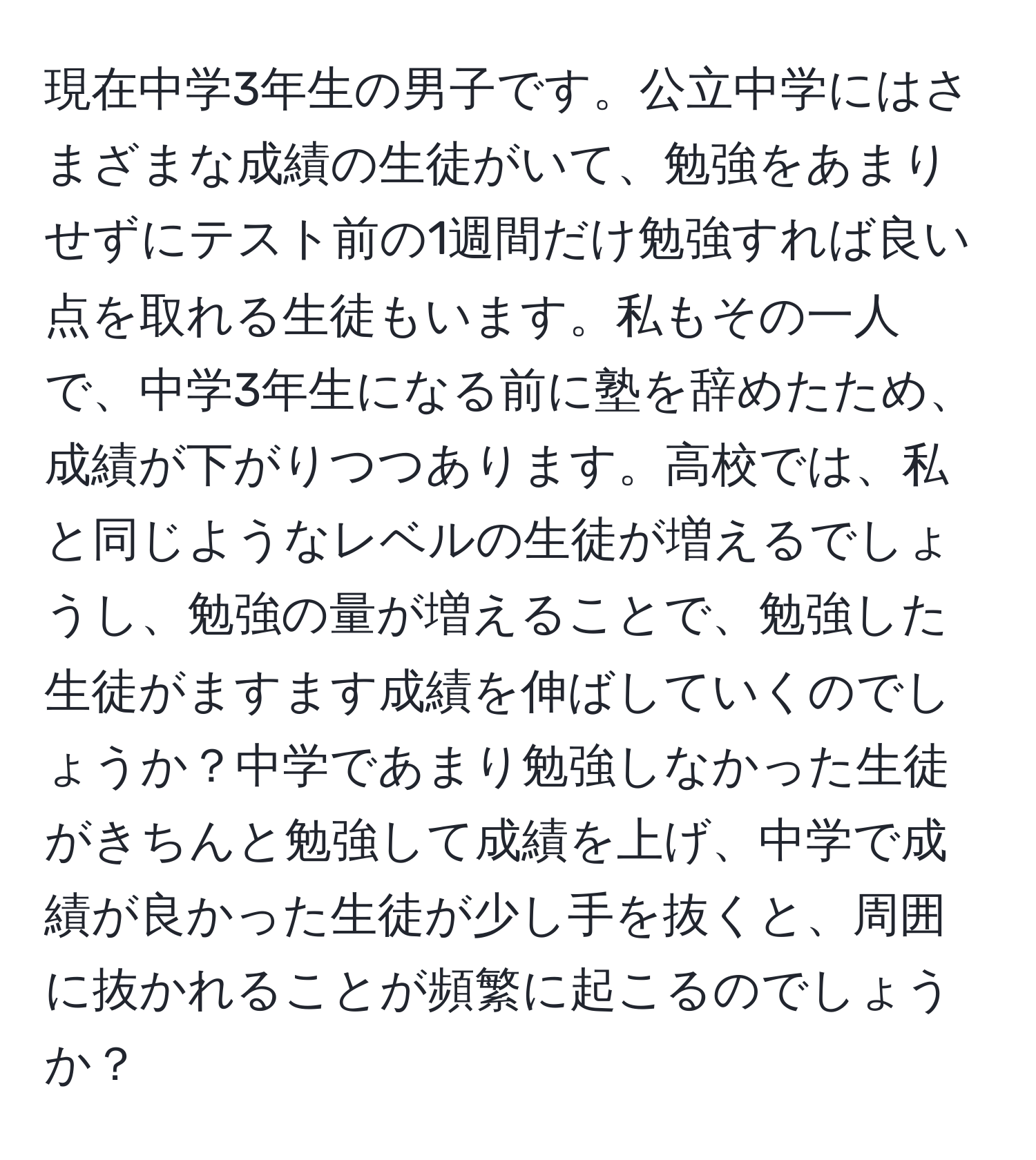 現在中学3年生の男子です。公立中学にはさまざまな成績の生徒がいて、勉強をあまりせずにテスト前の1週間だけ勉強すれば良い点を取れる生徒もいます。私もその一人で、中学3年生になる前に塾を辞めたため、成績が下がりつつあります。高校では、私と同じようなレベルの生徒が増えるでしょうし、勉強の量が増えることで、勉強した生徒がますます成績を伸ばしていくのでしょうか？中学であまり勉強しなかった生徒がきちんと勉強して成績を上げ、中学で成績が良かった生徒が少し手を抜くと、周囲に抜かれることが頻繁に起こるのでしょうか？