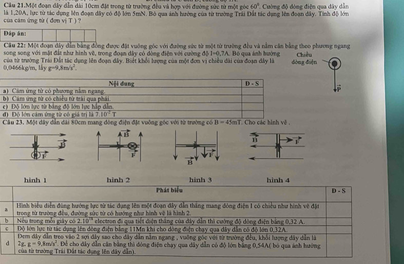 Câu 21.Một đoạn dây dẫn dài 10cm đặt trong từ trường đều và hợp với đường sức từ một góc 60° Cường độ dòng điện qua dây dẫn
là 1,20A, lực từ tác dụng lên đoạn dây có độ lớn 5mN. Bỏ qua ảnh hưởng của từ trường Trái Đất tác dụng lên đoạn dây. Tinh độ lớn
của cảm ứng từ ( đơn vị T ) ?
Đáp án:
Câu 22: Một đoạn dây dẫn bằng đồng được đặt vuông góc với đường sức từ một từ trường đều và nằm cân bằng theo phương ngang
song song với mặt đất như hinh vẽ, trong đoạn dây có dòng điện với cường 10 I=0.7A Bỏ qua ảnh hưởng Chiều
của từ trường Trái Đất tác dụng lên đoạn dây. Biết khối lượng của một đơn vị chiều dài của đoạn dây là dòng điện
0,0466kg/m, lây g=9,8m/s^2.
Nội dung D-S
a) Cảm ứng từ có phương năm ngang.
P
b) Cảm ứng từ có chiều từ trái qua phái.
c) Độ lớn lực từ bằng độ lớn lực hấp dẫn.
d) Độ lớn cảm ứng từ có giá trị là 7.10^(-2)T
Câu 23. Một dây dẫn dài 80cm mang dòng điện đặt vuông góc với từ trường có B=45mT * Cho các hình vẽ ,
hình 1 hình 2 hình 3 hình 4
Phát biểu D - S
Hình biểu diễn đùng hướng lực từ tác dụng lên một đoạn dây dẫn thắng mang dòng điện I có chiếu như hình vẽ đặt
a  trong từ trường đều, đường sức từ có hướng như hình vẽ là hình 2.
b Nếu trong mỗi giây có 2.10^(15) electron đi qua tiết diện thắng của dây dẫn thì cường độ dòng điện bằng 0,32 A.
c  Độ lớn lực từ tác dụng lên dòng điện bằng 11Mn khi cho dòng điện chạy qua dây dẫn có độ lớn 0,32A.
Đem dây dẫn treo vào 2 sợi dây sao cho dây dẫn nằm ngang , vuông góc với từ trường đều, khổi lượng dây dẫn là
d 2g.g=9.8m/s^2. Để cho dây dẫn cân bằng thì dỏng điện chạy qua dây dẫn có độ lớn bằng 0,54A( bỏ qua ảnh hưởng
của từ trường Trái Đất tác dụng lên dây dẫn).