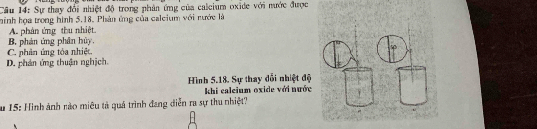 Sự thay đổi nhiệt độ trong phản ứng của calcium oxide với nước được
hinh họa trong hình 5.18. Phản ứng của calcium với nước là
A. phản ứng thu nhiệt.
B. phản ứng phân hủy.
C. phản ứng tỏa nhiệt.
D. phản ứng thuận nghịch.
Hình 5.18. Sự thay đổi nhiệt độ
khi calcium oxide với nước
u 15: Hình ảnh nào miêu tả quá trình đang diễn ra sự thu nhiệt?