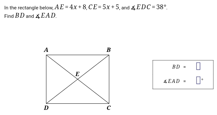 In the rectangle below, AE=4x+8, CE=5x+5 , and ∠ EDC=38°. 
Find B D and ∠ EAD.
BD=□
∠ EAD=□°