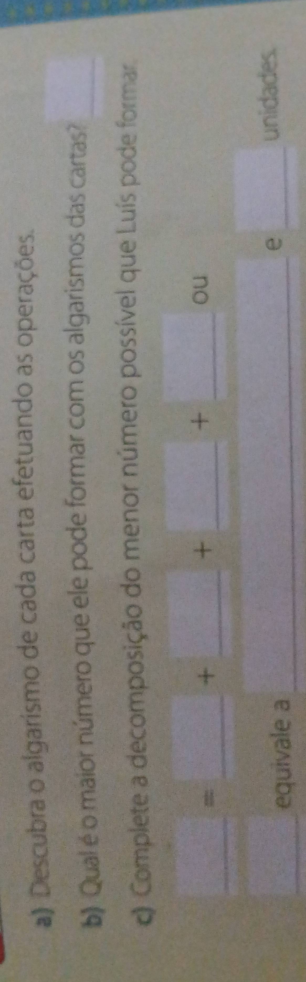 Descubra o algarismo de cada carta efetuando as operações. 
b) Qual é o maior número que ele pode formar com os algarismos das cartas? 
c Complete a decomposição do menor número possível que Luís pode formar 
_
x_1+x_2= □ /□  
f(a!= ,=□^(a_n)> □ /□   + 
_ 
_ 
_ 
+ □°
2^(□ ^2)T^^□ ^circ  + r_□ /□  
ou 
_ = □ /1800  equivale a_ 
_e 
unidades.