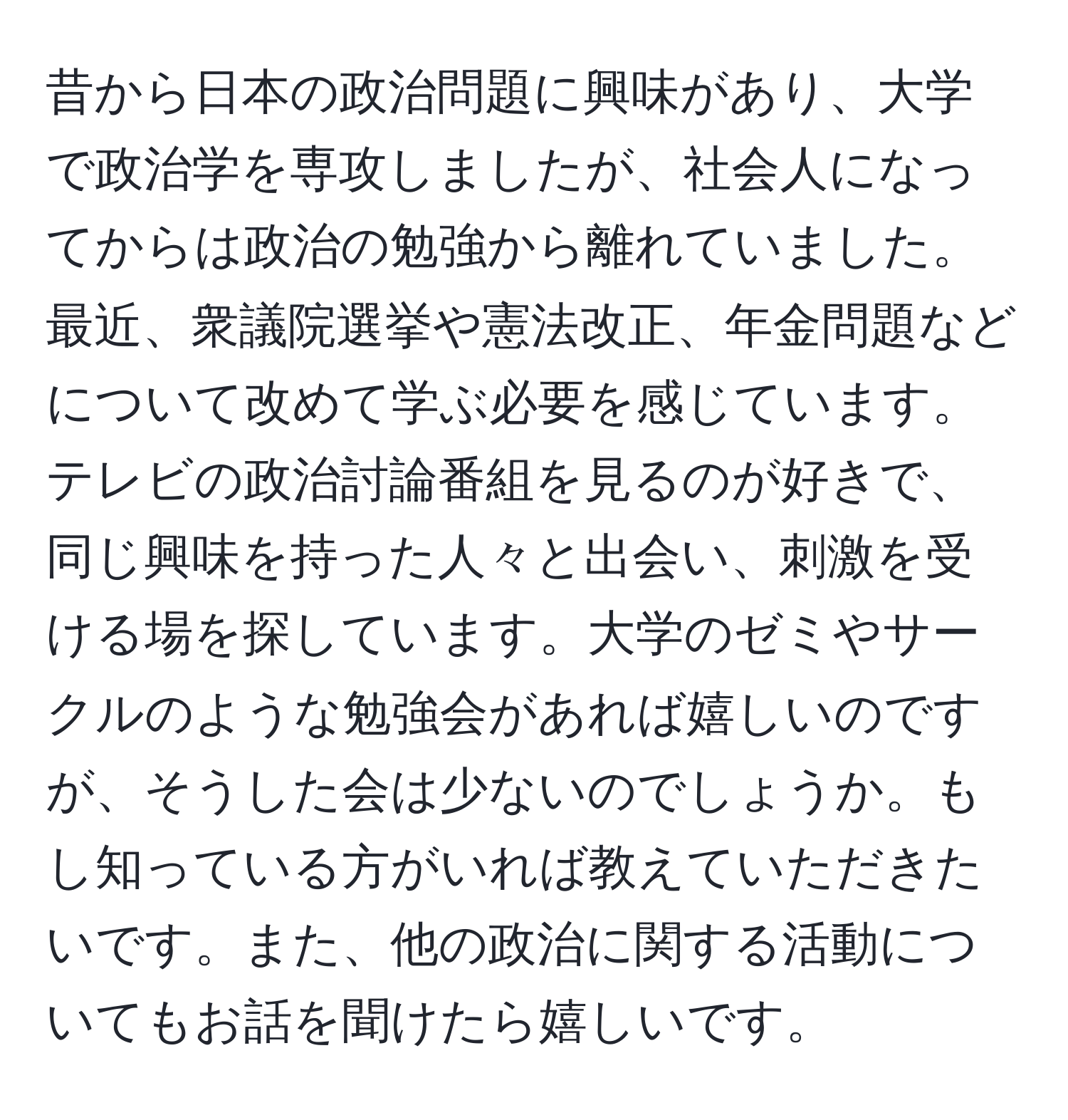 昔から日本の政治問題に興味があり、大学で政治学を専攻しましたが、社会人になってからは政治の勉強から離れていました。最近、衆議院選挙や憲法改正、年金問題などについて改めて学ぶ必要を感じています。テレビの政治討論番組を見るのが好きで、同じ興味を持った人々と出会い、刺激を受ける場を探しています。大学のゼミやサークルのような勉強会があれば嬉しいのですが、そうした会は少ないのでしょうか。もし知っている方がいれば教えていただきたいです。また、他の政治に関する活動についてもお話を聞けたら嬉しいです。