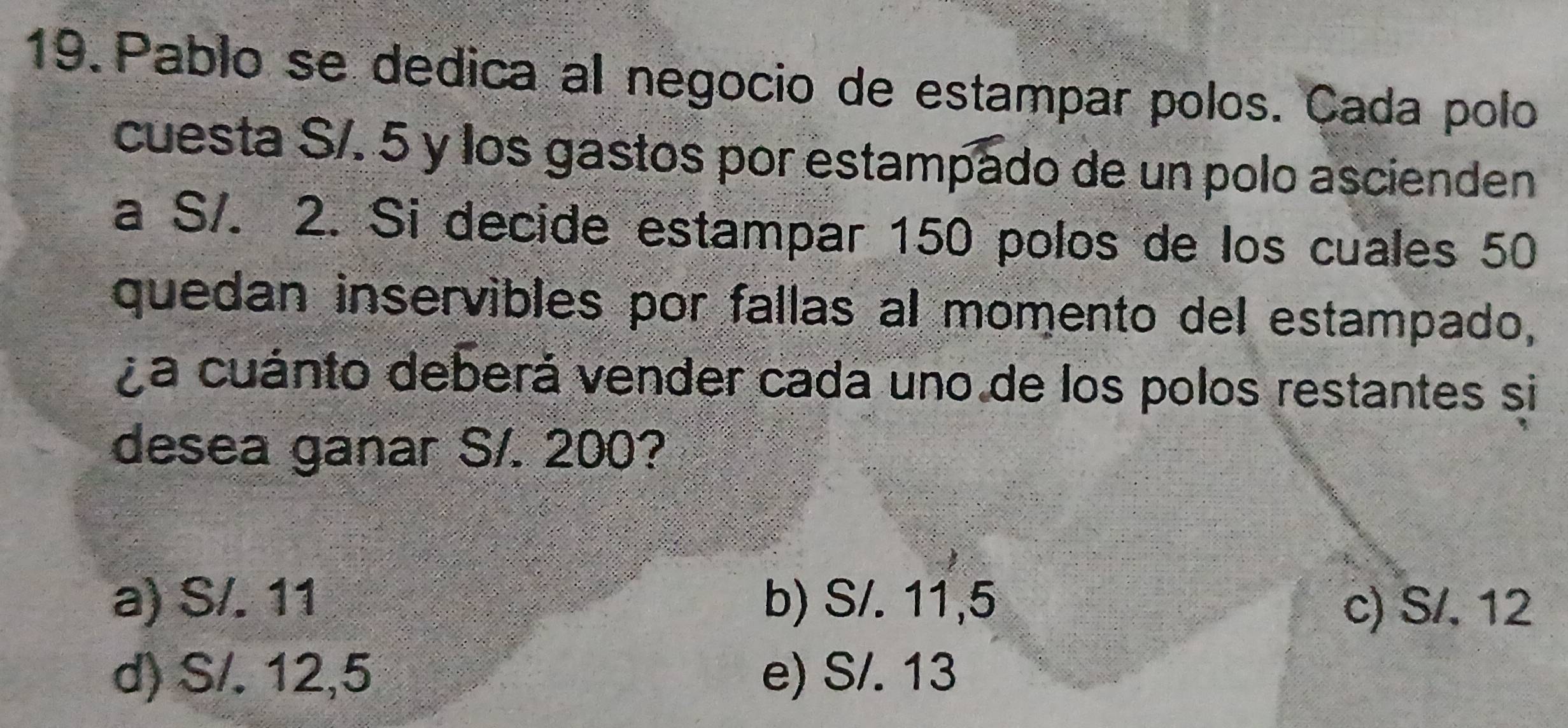 Pablo se dedica al negocio de estampar polos. Cada polo
cuesta S/. 5 y los gastos por estampado de un polo ascienden
a S/. 2. Si decide estampar 150 polos de los cuales 50
quedan inservibles por fallas al momento del estampado,
La cuánto deberá vender cada uno de los polos restantes si
desea ganar S/. 200?
a) S/. 11 b) S/. 11,5 c) S/, 12
d) S/. 12,5 e) S/. 13