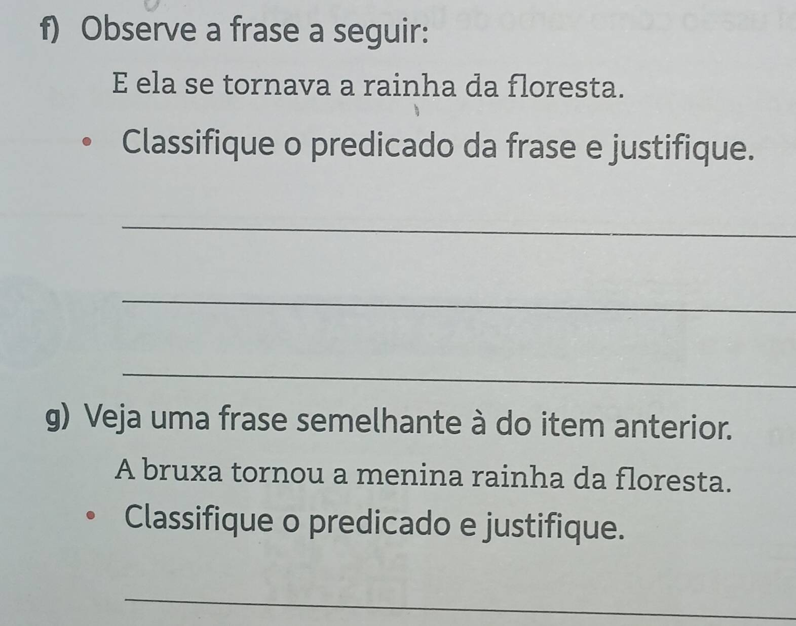 Observe a frase a seguir: 
E ela se tornava a rainha da floresta. 
Classifique o predicado da frase e justifique. 
_ 
_ 
_ 
g) Veja uma frase semelhante à do item anterior. 
A bruxa tornou a menina rainha da floresta. 
Classifique o predicado e justifique. 
_