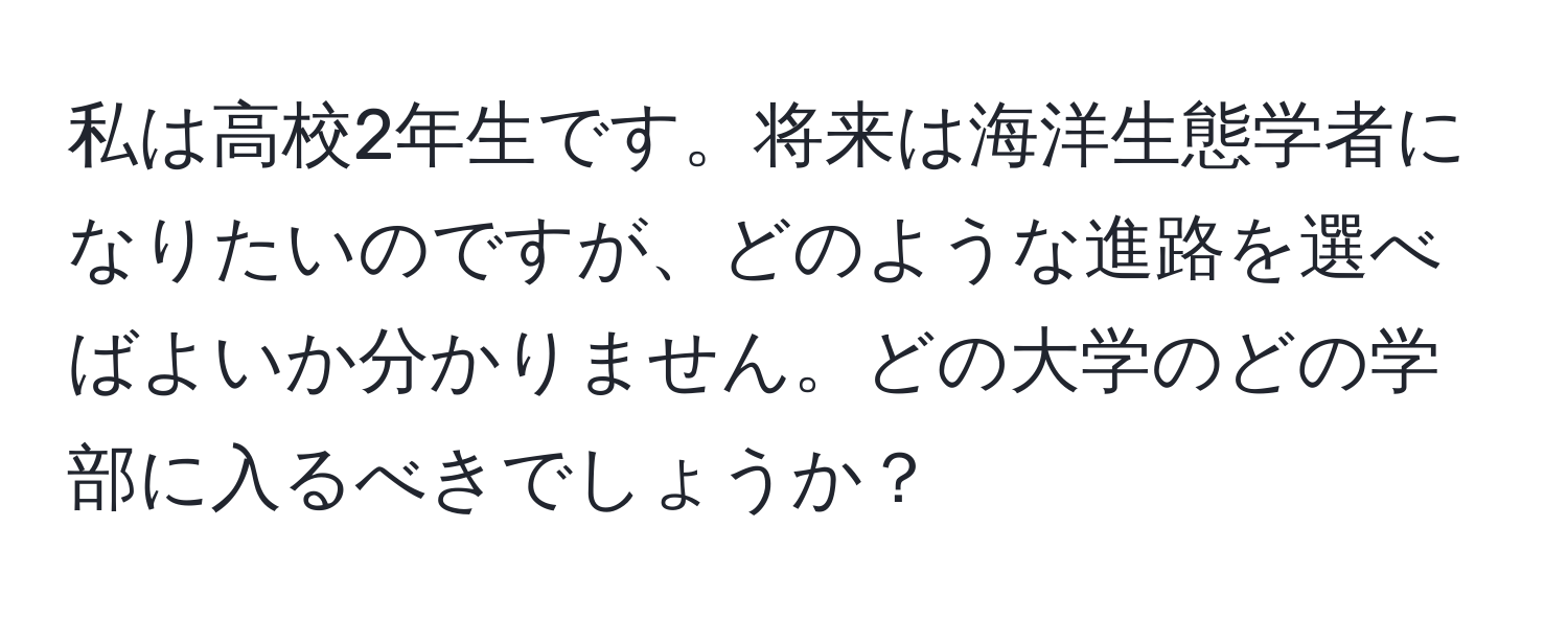 私は高校2年生です。将来は海洋生態学者になりたいのですが、どのような進路を選べばよいか分かりません。どの大学のどの学部に入るべきでしょうか？