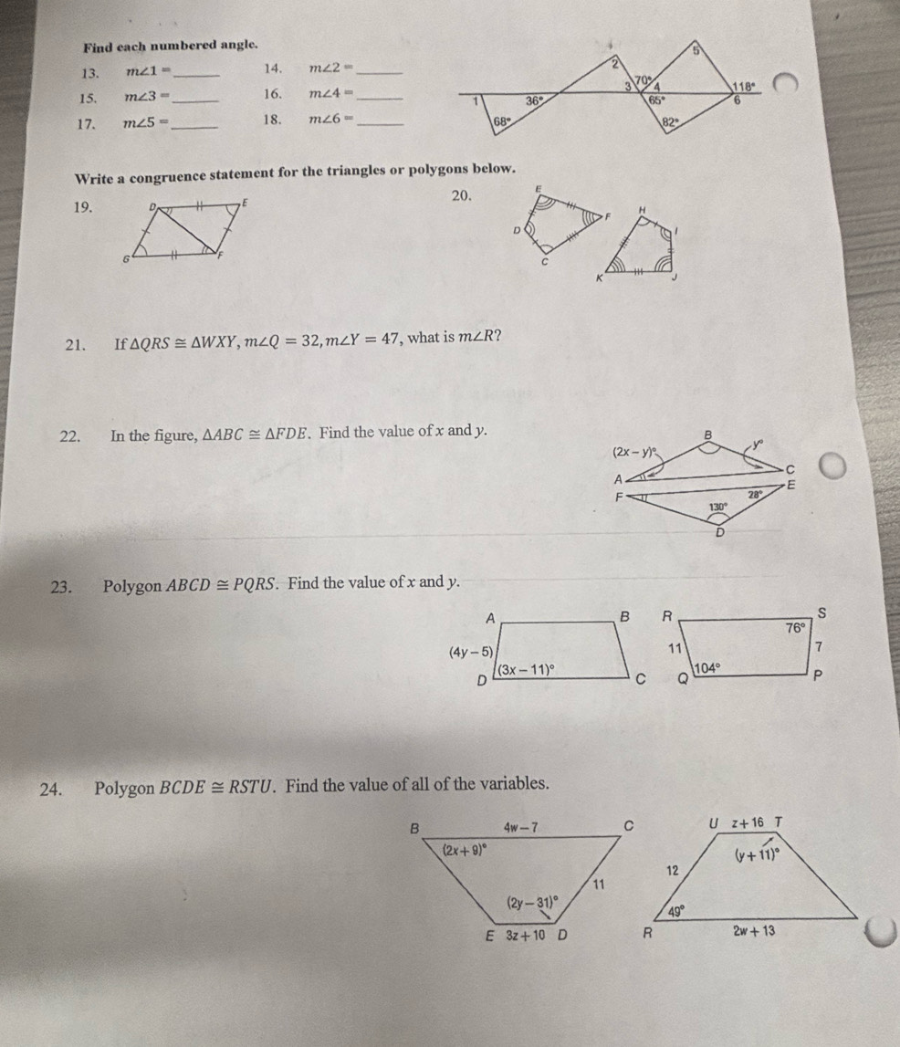 Find each numbered angle.
5
13. m∠ 1= _ 14. m∠ 2= _
2
15. m∠ 3= _ 16. m∠ 4= _ 3 70° 4 118°
1 36°
65° 6
17. m∠ 5= _ 18. m∠ 6= _ 68° 82°
Write a congruence statement for the triangles or polygons below.
20. E
19.
F
H
D
 
c
K J
21. If △ QRS≌ △ WXY,m∠ Q=32,m∠ Y=47 , what is m∠ R 2
22. In the figure, △ ABC≌ △ FDE. Find the value of x and y.
B
(2x-y)^circ 
y
C
A
E
F
28°
130°
D
23. Polygon ABCD≌ PQRS. Find the value of x and y.
24. Polygon BCDE≌ RSTU. Find the value of all of the variables.