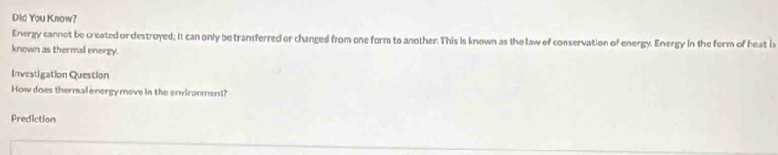 Dld You Know? 
Energy cannot be created or destroyed; it can only be transferred or changed from one form to another. This is known as the law of conservation of energy. Energy in the form of heat is 
known as thermal energy. 
Investigation Question 
How does thermal energy move in the environment? 
Prediction