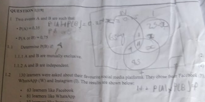 QUESTION 1[19] 
l Two events A and B are such that
P(A)=0.35
P(AorB)=0.75
1 
1.1 Determine P(B) i 
a 
1.1.1 A and B are mutually exclusive. 
1.1.2 A and B are independent. 
1.2 130 leamers were asked about their favourite social media platforms. They chose from Facehook (F) 
WhatsApp (W) and Instagram (I). The results are shown below:
63 learners like Facebook
81 learners like WhatsApp