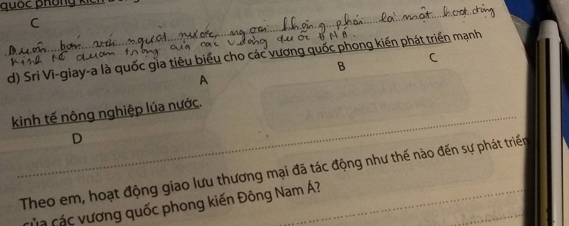 quốc phʊi
d) Sri Vi-giay-a là quốc gia tiêu biểu cho các long kiến phát triển mạnh
C
B
A
kinh tế nông nghiệp lúa nước.
D
Theo em, hoạt động giao lưu thương mại đã tác động như thế nào đến sự phát triển
của các vương quốc phong kiến Đông Nam Á?