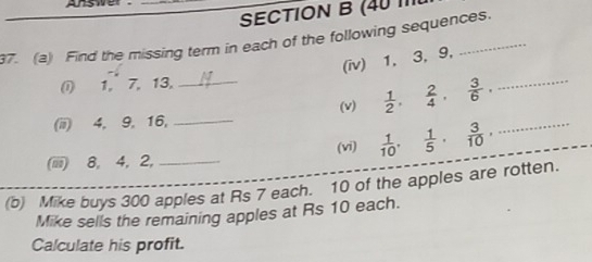 Answer _ 
SECTION B (40 1 
37. (a) Find the missing term in each of the following sequences. 
(iv) 1, 3, 9, 
① 1, 7, 13, 
(ii) 4. 9. 16, __(v)  1/2 ,  2/4 ,  3/6 , _ 
(iiii) 8, 4, 2, _(vi)  1/10 ,  1/5 ,  3/10 , _ 
(b) Mike buys 300 apples at Rs 7 each. 10 of the apples are rotten. 
Mike sells the remaining apples at Rs 10 each. 
Calculate his profit.