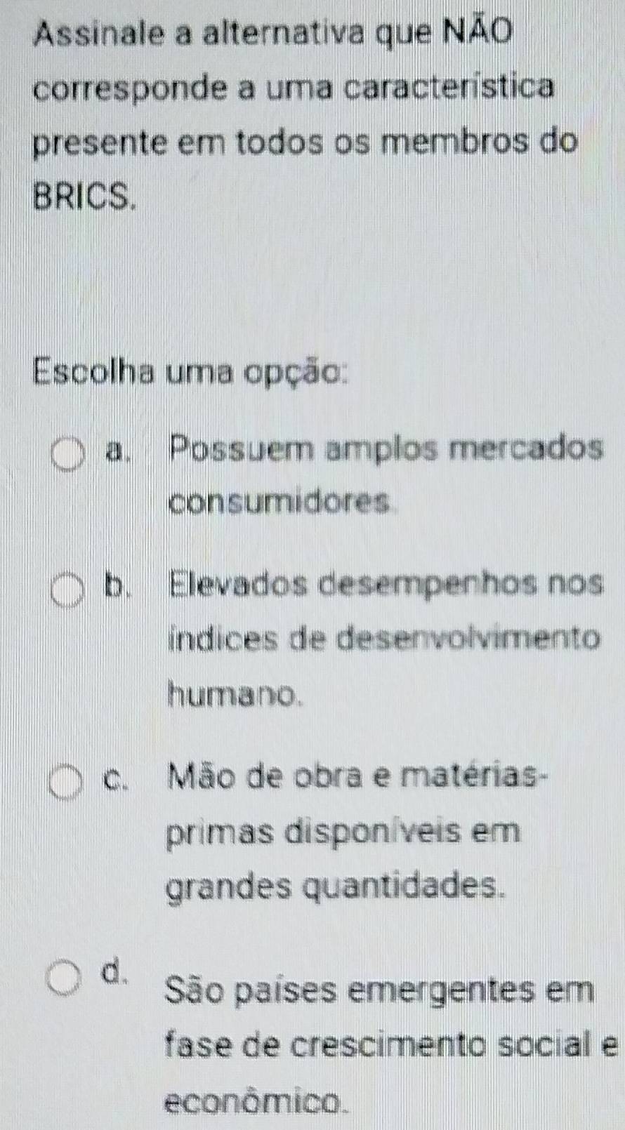 Assinale a alternativa que NÃO
corresponde a uma característica
presente em todos os membros do
BRICS.
Escolha uma opção:
a. Possuem amplos mercados
consumidores.
b. Elevados desempenhos nos
índices de desenvolvimento
humano.
c. Mão de obra e matérias-
primas disponíveis em
grandes quantidades.
d. São países emergentes em
fase de crescimento social e
econômico.