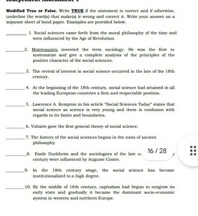 Modified True or False. Write TRUE if the statement is correct and if otherwise, 
underline the word(s) that make(s) it wrong and correct it. Write your answer on a 
separate sheet of bond paper. Examples are provided below. 
_1. Social sciences came forth from the moral philosophy of the time and 
were influenced by the Age of Revolution. 
_2. Montesquieu invented the term sociology. He was the first to 
systematize and give a complete analysis of the principles of the 
positive character of the social sciences. 
_3. The revival of interest in social science occurred in the late of the 18th
century. 
_4. At the beginning of the 18th century, social science had attained in all 
the leading European countries a firm and respectable position. 
_5. Lawrence A. Kempton in his article “Social Sciences Today” states that 
social science as science is very young and there is confusion with 
regards to its limits and boundaries. 
_6. Voltaire gave the first general theory of social science. 
_7. The history of the social sciences begins in the roots of ancient 
philosophy. 
_8. Emile Durkheim and the sociologists of the late c 16 / 28 y 
century were influenced by Auguste Comte. 
_9. In the 18th century stage, the social science has become 
institutionalized to a high degree. 
_10. By the middle of 18th century, capitalism had begun to outgrow its 
early state and gradually it became the dominant socio-economic 
system in western and northern Europe.