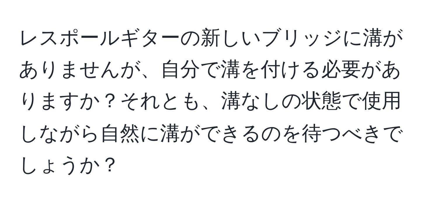 レスポールギターの新しいブリッジに溝がありませんが、自分で溝を付ける必要がありますか？それとも、溝なしの状態で使用しながら自然に溝ができるのを待つべきでしょうか？