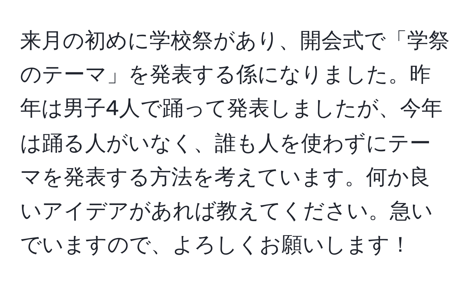 来月の初めに学校祭があり、開会式で「学祭のテーマ」を発表する係になりました。昨年は男子4人で踊って発表しましたが、今年は踊る人がいなく、誰も人を使わずにテーマを発表する方法を考えています。何か良いアイデアがあれば教えてください。急いでいますので、よろしくお願いします！