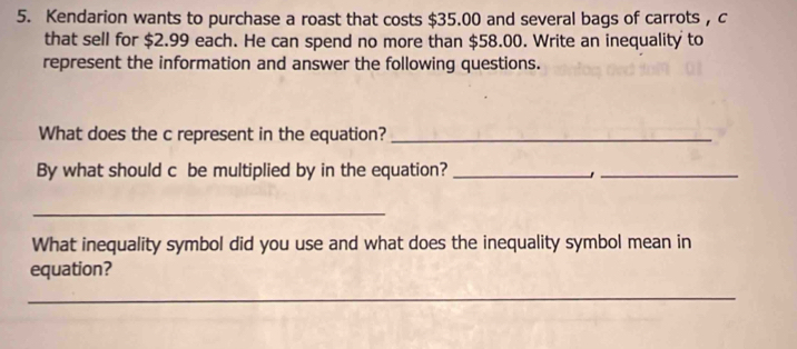 Kendarion wants to purchase a roast that costs $35.00 and several bags of carrots , c 
that sell for $2.99 each. He can spend no more than $58.00. Write an inequality to 
represent the information and answer the following questions. 
What does the c represent in the equation?_ 
By what should c be multiplied by in the equation?_ 
_ 
_ 
What inequality symbol did you use and what does the inequality symbol mean in 
equation? 
_