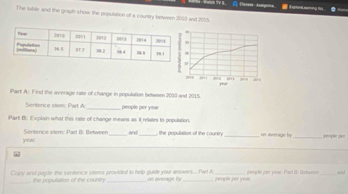 =11== - Warch TV 5 A Classes - Assignme | ExploneLeanning Guz 
The table and the graph show the population of a country between 2010 and 2015.
0
9
2013 2014 2015
2010 2011 201.2 year
Part A: Find the average rate of change in population between 2010 and 2015. 
Sentence stem: Part A:_ people per year
Part B: Explain what this rate of change means as it relates to population. 
Sentence stem: Part B: Between_ and_ , the population of the country on average by
year. __people per 
_ 
Copy and paste the sentence stems provided to help guide your answers... Part A people per year. people per year. Part B: Between _and 
, the population of the country on average by