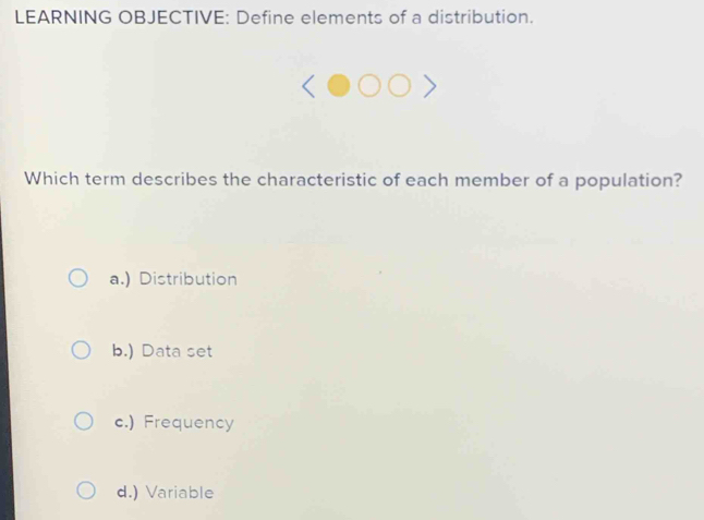 LEARNING OBJECTIVE: Define elements of a distribution.
Which term describes the characteristic of each member of a population?
a.) Distribution
b.) Data set
c.) Frequency
d.) Variable