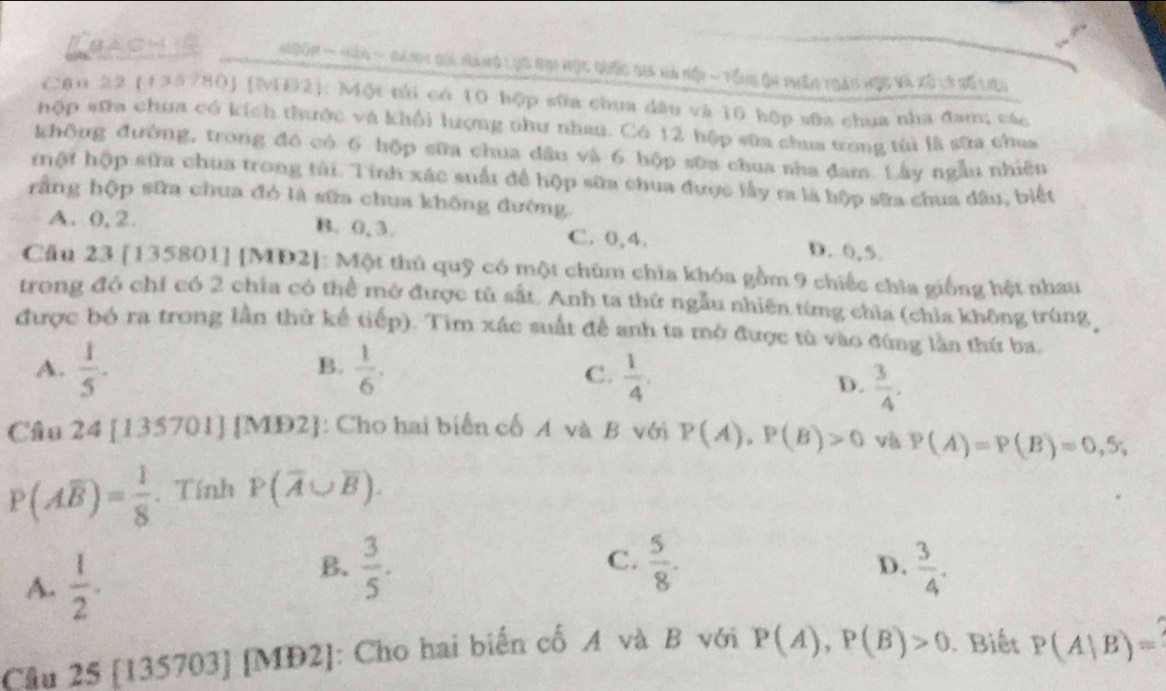 Ebachis  Hocn - Hân - đàni gối Hang lục bại học quốc sia ha hội ~ Tổn5 ộa phân toan học và xô t8 số liệi
Cậu 22 (135780] [NĐ2]: Một tủi có 10 hộp sữa chua dâu và 10 hộp sữa chua nha đam; các
hộp sửa chưa có kích thưộc và khổi lượng như nhau. Có 12 hộp sữa chua trong tùi là sữa chua
không đường, trong đó có 6 hộp sữa chua dầu và 6 hộp sữa chua nha đam. Lây ngẫu nhiên
một hộp sữa chua trong tải. Tính xác suấi để hộp sữa chua được lấy ra là hộp sữa chua dâu, biết
rằng hộp sữa chua đó là sữa chua không đướng
A. 0, 2. B. 0,3. C. 0,4. D. 0,5
Cầu 23 [135801] [MD2]: Một thủ quỹ có một chùm chia khóa gồm 9 chiếc chia giống hệt nhau
trong đó chỉ có 2 chia có thể mở được tú sắt. Anh ta thứ ngẫu nhiên từng chỉa (chỉa không trùng
được bó ra trong lần thứ kế tiếp). Tim xác suất để anh ta mở được tù vào đứng lần thứ ba.
B.
A.  1/5 .  1/6 .  1/4 .
C.
D.  3/4 .
Câu 24 [135701] [MD2]: Cho hai biển cố A và B với P(A),P(B)>0 và P(A)=P(B)=0,5;
P(Aoverline B)= 1/8 . Tính P(overline A∪ overline B).
A.  1/2 .
C.
B.  3/5 .  5/8 .  3/4 .
D.
Cầu 25 [135703] [MĐ2]: Cho hai biến cố A và B với P(A),P(B)>0 Biết P(A|B)=