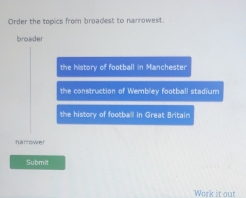 Order the topics from broadest to narrowest.
broader
the history of football in Manchester
the construction of Wembley football stadium
the history of football in Great Britain
narrower
Submit
Work it out