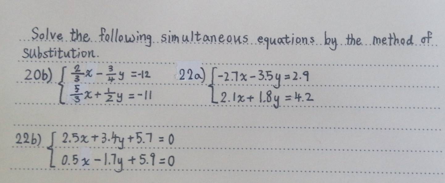 Solve the following simultaneous equations. by the method of
substitution.
206) beginarrayl  2/3 x- 3/4 y=-12  5/3 x+ 1/2 y=-11endarray. 220)
beginarrayl -2.7x-3.5y=2.9 2.1x+1.8y=4.2endarray.
226)
beginarrayl 2.5x+3.4y+5.7=0 0.5x-1.7y+5.9=0endarray.