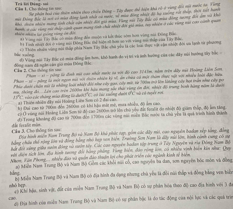 Trã lời Đúng- sai
Câu 1. Cho thông tin sau:
Sự phân hoá của thiên nhiên theo chiều Đông - Tây được thể hiện khá rõ ở vùng đồi núi nước ta, Vùng
Đúi Đông Bắc là nơi có mùa đông lạnh nhất cả nước, về mùa đông nhiệt độ hạ xuống rát thấp, thời tiết hanh
khô, thiên nhiên mang tính chất cận nhiệt đới gió mùa. Vùng núi Tây Bắc có mùa đồng tương đổi ấm và khổ
hanh, ở các vùng núi thấp cánh quan mang tính chất nhiệt đới gió mùa, tuy nhiên ở các vùng núi cao cảnh quan
thiên nhiên lại giống vùng ôn đới.
a) Vùng núi Tây Bắc có mùa đông đến muộn và kết thúc sớm hơn vùng núi Đông Bắc.
b) Tính nhiệt đới ở vùng núi Đông Bắc thể hiện rõ hơn so với vùng núi thấp của Tây Bắc.
c) Thiên nhiên vùng núi thấp phía Nam Tây Bắc chủ yếu là các loài thực vật cận nhiệt đới ưa lạnh từ phương
bắc xuống.
d) Vùng núi Tây Bắc có mùa đông ẩm hơn, khô hanh do vị trí và ảnh hưởng của các dãy núi hướng tây bắc -
đông nam đã ngăn cản gió mùa Đông Bắc.
Câu 2. Cho thông tin sau:
Phan - xi - păng là đinh núi cao nhất nước ta với độ cao 3143m, nằm trên dãy núi Hoàng Liên Sơn.
Phan - xi - păng là một ngọn núi với thiên nhiên kỳ vĩ, ần chứa cả một thảm thực vật với nhiều loài đặc hữu.
Phia dưới chân núi là những loài nhiệt đới như cây gạo, cây mít, từ 700m trở lên làtẳng cây hạt trần như cây pơ
mu, thông đỏ....Lên cao trên 2600m khí hậu mang sắc thái vùng ôn đới, nhiệt độ trung bình hàng năm là dưới
15°C ', vào các tháng mùa đồng là dưới. 5°C 1, có lúc xuống dưới 0°C và có tuyết rơi.
a) Thiên nhiên dãy núi Hoàng Liên Sơn có 2 đai cao.
(b) Đai cao từ 700m đến 2600m có khí hậu mát mẻ, mưa nhiều, độ ẩm cao.
c) Ở vùng núi Hoàng Liên Sơn từ độ cao 2600m trở lên chủ yếu đất feralit do nhiệt độ giảm thấp, độ ẩm tăng.
d) Trong khoảng độ cao từ 700m đến 1700m các vùng núi miền Bắc nước ta chủ yếu là quá trình hình thành
dất feralit mùn.
Câu 3. Cho thông tin sau:
Địa hình miền Nam Trung Bộ và Nam Bộ khá phức tạp, gồm các dãy núi, cao nguyên badan xếp tầng, đồng
bằng châu thổ rộng lớn và đồng bằng nhỏ hẹp ven biển. Trường Sơn Nam là dãy núi lớn, hình cánh cung có sự
bắt đối xứng giữa sườn đồng và sườn tây. Các cao nguyên badan tập trung ở Tây Nguyên và rìa Đông Nam Bộ
với diện tích lớn, địa hình tương đối bằng phẳng. Vùng biển, đảo rộng lớn, có nhiều vịnh biên kín như: Quy
Nhơn, Vân Phong,... nhiều đảo và quần đảo thuận lợi cho phát triển các ngành kinh tế biển.
a) Miền Nam Trung Bộ và Nam Bộ Gồm các khối núi cổ, cao nguyên ba dan, sơn nguyên bóc mòn và đồng
bằng.
b) Miền Nam Trung Bộ và Nam Bộ có địa hình đa dạng nhưng chủ yếu là đồi núi thấp và đồng bằng ven biển
nhỏ hẹp.
c) Khí hậu, sinh vật, đất của miền Nam Trung Bộ và Nam Bộ có sự phân hóa theo độ cao địa hình với 3 đa
cao.
d) Địa hình của miền Nam Trung Bộ và Nam Bộ có sự phân bậc là do tác động của nội lực và các quá trìn