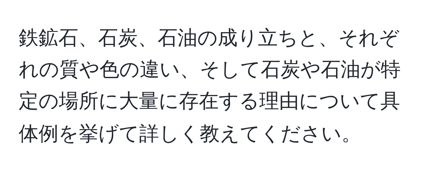 鉄鉱石、石炭、石油の成り立ちと、それぞれの質や色の違い、そして石炭や石油が特定の場所に大量に存在する理由について具体例を挙げて詳しく教えてください。