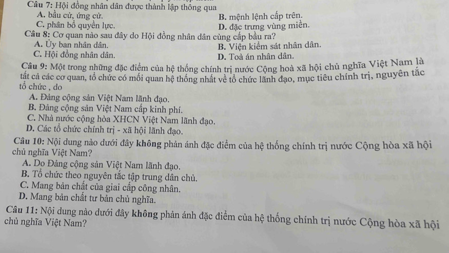 Hội đồng nhân dân được thành lập thông qua
A. bầu cử, ứng cử. B. mệnh lệnh cấp trên.
C. phân bổ quyền lực. D. đặc trưng vùng miền.
Câu 8: Cơ quan nào sau đây do Hội đồng nhân dân cùng cấp bầu ra?
A. Ủy ban nhân dân.
B. Viện kiểm sát nhân dân.
C. Hội đồng nhân dân. D. Toà án nhân dân.
Câu 9: Một trong những đặc điểm của hệ thống chính trị nước Cộng hoà xã hội chủ nghĩa Việt Nam là
tất cả các cơ quan, tổ chức có mối quan hệ thống nhất về tổ chức lãnh đạo, mục tiêu chính trị, nguyên tắc
tổ chức , do
A. Đảng cộng sản Việt Nam lãnh đạo.
B. Đảng cộng sản Việt Nam cấp kinh phí.
C. Nhà nước cộng hòa XHCN Việt Nam lãnh đạo.
D. Các tổ chức chính trị - xã hội lãnh đạo.
Câu 10: Nội dung nào dưới đây không phản ánh đặc điểm của hệ thống chính trị nước Cộng hòa xã hội
chủ nghĩa Việt Nam?
A. Do Đảng cộng sản Việt Nam lãnh đạo.
B. Tổ chức theo nguyên tắc tập trung dân chủ.
C. Mang bản chất của giai cấp công nhân.
D. Mang bản chất tư bản chủ nghĩa.
Câu 11: Nội dung nào dưới đây không phản ánh đặc điểm của hệ thống chính trị nước Cộng hòa xã hội
chủ nghĩa Việt Nam?