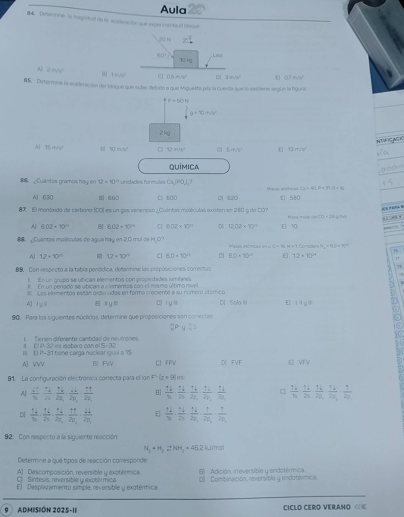 Aula
84. Determine la magnitud de la aceleración que experimenta el bloque
1 0 N z^(vector a)
60° Liso
10 kg
A) 2m/s^2 B 1m/s^2
C) 0,5m/s^2 D) 3m/s^2 E) 0,7m/s^2
85. Determine la aceleración del bloque que sube, debido a que Miguelito jala la cuerda que lo sostiene según la figura:
F=50N
beginarrayl F=50N yg=10m/s^2endarray.
2 kg
ntiFicació
A) 15m/s^2
D)
B) 10m/s^2 7) 12m/s^2 5m/s^2 E] 13m/s^2
QUÍMICA
86. Cuántos gramos hay en12* 10^(23) unidades formulas Ca₃(PO₄)₂?
Masas atómicas: Ca=40,P=31,0=16
A) 630 B) 660 C) 600 D) 620 E) 580
87. El monóxido de carbono (CO) es un gas venenoso ¿Cuántas moléculas existen en 280 g de CO?
VES PARA M
MasamolardelCO=28g /mol
OLO LAPIZ Nº
A) 6.02* 10^(23) B) 6.02* 10^(24) C) 6.02* 10^(22) D) 12.02* 10^(22) E) 10
)RRE
88. ¿Cuántas moléculas de agua hay en 2,0 mol de H₂O?
Masas atómicas en u: O=16;H=1. Conside eN_A=6.0* 10^(23)
76
A] 1,2* 10^(20) B) 1,2* 10^(23) C) 6,0* 10^(23) D] 6,0* 10^(24) E] 1,2* 10^(24)
77
89. Con respecto a la tabla periódica, determine las proposiciones correctas:
7B
19
I. En un grupo se ubican elementos con propiedades similares.
II. En un periodo se ubican a elementos con el mismo último nivel.
8
III. Los elementos están ordenados en forma creciente a su número atómico.
A) ⅠyⅡ B)ⅡyⅢ C)ⅠυⅢ D) S alo111 E) I, II yIII
90. Para los siguientes núclidos, determine que proposiciones son correctas:
_(15)^(31)Py_(16)^(32)S
I. Tienen diferente cantidad de neutrones.
II. El P-32 es isobaro con e S-32
III. El P-31 tiene carga nuclear igual a 15.
A) VVV B) FVV C) FFV D) FVF E) VFV
91. La configuración electrónica correcta para el ion F^(1-)(z=9)es:
C)
A]  11/15 ·  11/25 · frac 1downarrow · frac W2p_y2p_y· frac 112p_z  1downarrow /1s ·  1downarrow /2s · frac 1downarrow 2p_x· frac 1downarrow 2p_y· frac 1downarrow 2p_z  1downarrow /1s ·  1downarrow /2s · frac 1downarrow 2p_x· frac 1downarrow 2p_y· frac 12p_z
B)
D]  1downarrow /1s ·  1downarrow /2s · frac 1downarrow 2p_x· frac 112p_y· frac downarrow downarrow 2p_z  1downarrow /1s ·  1downarrow /2s · frac 1downarrow 2p_x· frac 12p_y· frac 12p_z
E)
92. Con respecto a la siguiente reacción:
N_2+H_2leftharpoons NH_3+46,2 kJ/mol
Determine a qué tipos de reacción corresponde:
A) Descomposición, reversible y exotérmica. B) Adición, irreversible y endotérmica.
) Síntesis, reversible y exotérmica. D) Combinación, reversible y endotérmica.
E) Desplazamiento simple, reversible y exotérmica.
9 ADMISIÓN 2 025 5-11 CICLO CERO VERANO ««