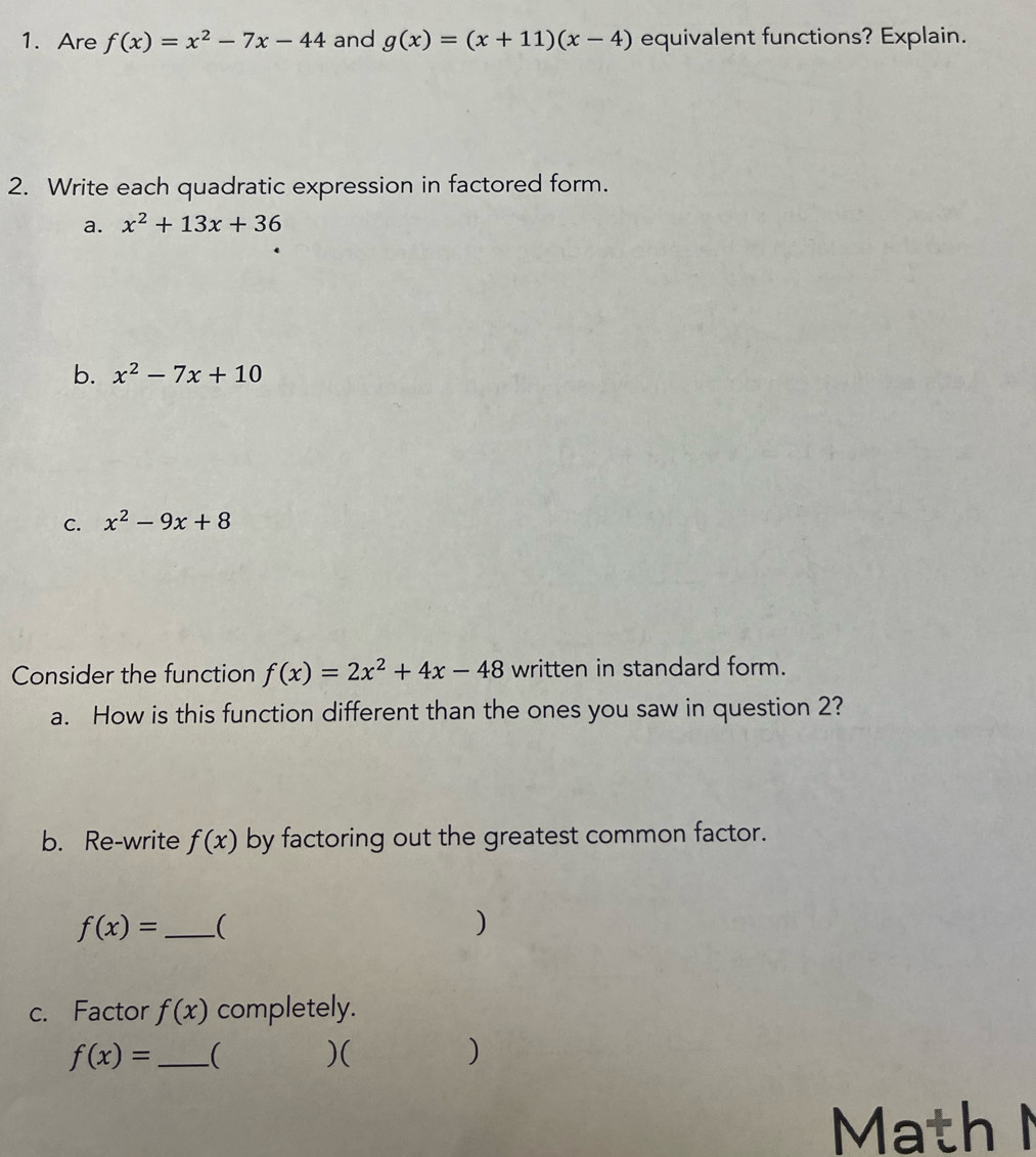 Are f(x)=x^2-7x-44 and g(x)=(x+11)(x-4) equivalent functions? Explain. 
2. Write each quadratic expression in factored form. 
a. x^2+13x+36
b. x^2-7x+10
C. x^2-9x+8
Consider the function f(x)=2x^2+4x-48 written in standard form. 
a. How is this function different than the ones you saw in question 2? 
b. Re-write f(x) by factoring out the greatest common factor. 
_ f(x)=
) 
c. Factor f(x) completely.
f(x)= _ ( )( ) 
Math N