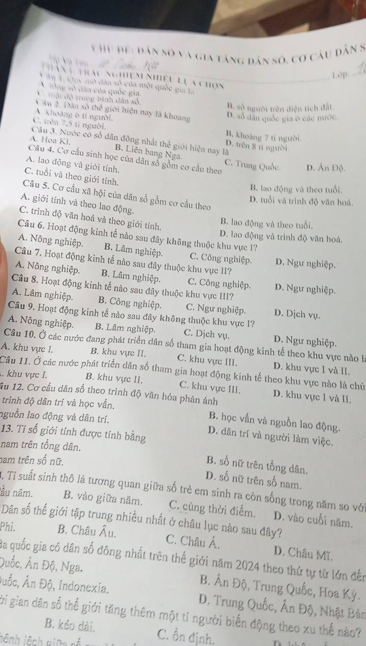 Đệ: dân số và gia tăng dân số, cơ câu dân 8
Lớp_
an  Trac nghiệm nhiều lự a chọn
Tà  T Cuy mô dân số của một quốc gia là
A tổng số dân của quốc gia,
*  mội độ trung bình dân sô,
B. sộ người trên điện tích đất.
Câu 2. Dân số thế giới hiện nay là khoang D. số dân quốc gia ở các nước.
A. khoàng 6 tí người.
C. trên 7,5 tí người. D. trên 8 tỉ người
B. khoảng 7 tỉ người
Câu 3. Nước có số dân đông nhất thể giới hiện nay là
A. Hoa Ki. B. Liên bang Nga. C. Trung Quốc.
Câu 4. Cơ cầu sinh học của dân số gồm cơ cầu theo
A. lao động và giới tính.
D. Ản Độ.
C. tuổi và theo giới tính.
B. lao động và theo tuổi.
Câu 5. Cơ cấu xã hội của dân số gồm cơ cấu theo
D. tuổi và trình độ văn hoá.
A. giới tính và theo lao động.
C. trình độ văn hoá và theo giới tính.
B. lao động và theo tuổi.
Câu 6. Hoạt động kinh tế nào sau đây không thuộc khu vực 1?
D. lao động và trình độ văn hoá,
A. Nông nghiệp. B. Lâm nghiệp. C. Công nghiệp. D. Ngư nghiệp.
Câu 7. Hoạt động kinh tế nào sau đây thuộc khu vực II?
A. Nông nghiệp. B. Lâm nghiệp. C. Công nghiệp. D. Ngư nghiệp.
Câu 8. Hoạt động kinh tế nào sau đây thuộc khu vực III?
A. Lâm nghiệp. B. Công nghiệp. C. Ngư nghiệp. D. Dịch vụ.
Câu 9. Hoạt động kinh tế nào sau đây không thuộc khu vực 1?
A. Nông nghiệp. B. Lâm nghiệp. C. Dịch vụ. D. Ngư nghiệp.
Câu 10. Ở các nước đang phát triển dân số tham gia hoạt động kinh tế theo khu vực nào là
A. khu vực I. B. khu vực II. C. khu vực III. D. khu vực I và II.
Câu 11. Ở các nước phát triển dân số tham gia hoạt động kinh tế theo khu vực nào là chủ. khu vực I. B. khu vực II. C. khu vực III. D. khu vực 1 và II.
ầu 12. Cơ cấu dân số theo trình độ văn hóa phản ánh
trình độ dân trí và học vấn.
nguồn lao động và dân trí.
B. học vấn và nguồn lao động.
13. Ti số giới tính được tính bằng
D. dân trí và người làm việc.
nam trên tổng dân.
nam trên số nữ.
B. số nữ trên tồng dân.
D. số nữ trên số nam.
3. Ti suất sinh thô là tương quan giữa số trẻ em sinh ra còn sống trong năm so với
lầu năm. B. vào giữa năm. C. cùng thời điểm. D. vào cuối năm.
Dân số thế giới tập trung nhiều nhất ở châu lục nào sau đây?
Phi. B. Châu Âu. C. Châu Á. D. Châu Mĩ,
Ba quốc gia có dân số đông nhất trên thế giới năm 2024 theo thứ tự từ lớn đến
Quốc, Ấn Độ, Nga. B. Ấn Độ, Trung Quốc, Hoa Kỳ.
Đuốc, Ấn Độ, Indonexia.  D. Trung Quốc, Ân Độ, Nhật Bàn
bi gian dân số thế giới tăng thêm một tỉ người biến động theo xu thế nào?
B. kéo dài. C. Ổn định.
lệnh lệch giữa rá