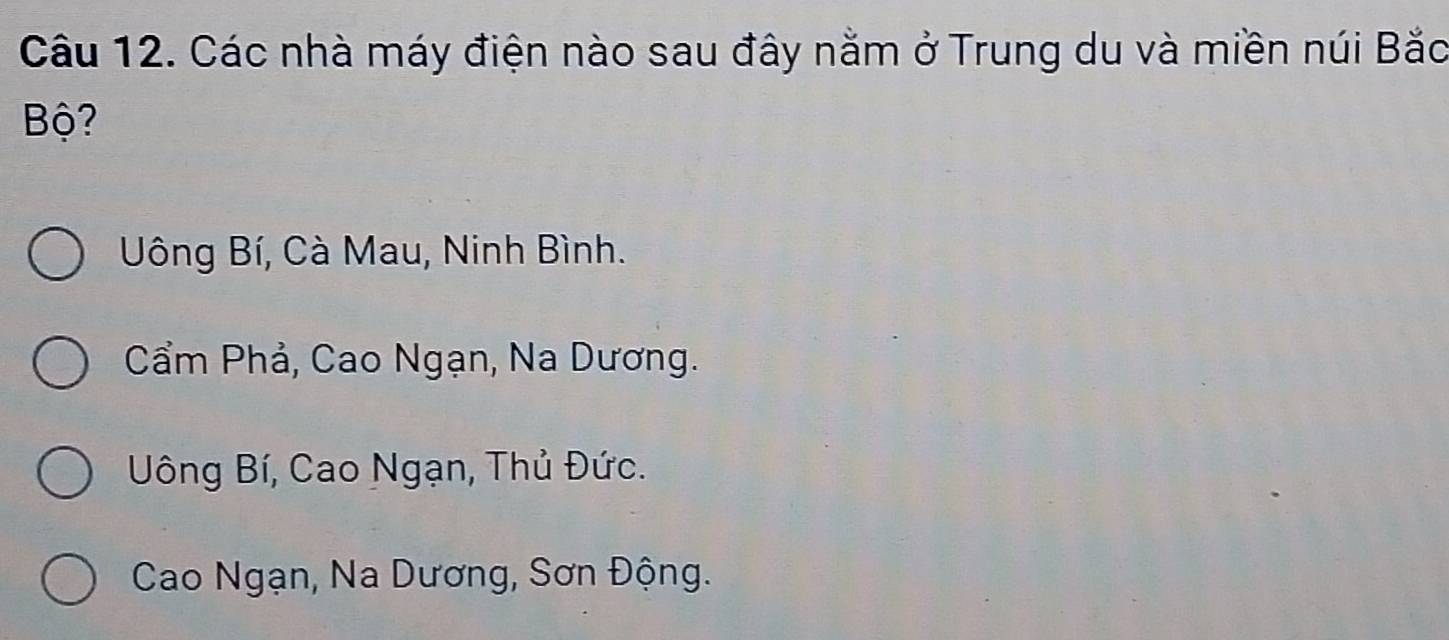 Các nhà máy điện nào sau đây nằm ở Trung du và miền núi Bắc
Bộ?
Uông Bí, Cà Mau, Ninh Bình.
Cẩm Phả, Cao Ngạn, Na Dương.
Uông Bí, Cao Ngạn, Thủ Đức.
Cao Ngạn, Na Dương, Sơn Động.