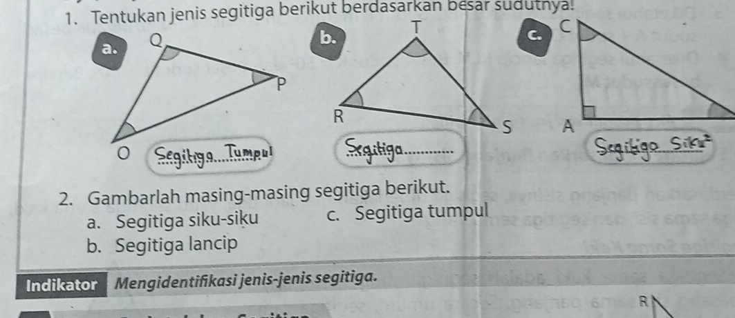 Tentukan jenis segitiga berikut berdasarkan besar sudutnya. 
C. 

_ 
_ 
_ 
2. Gambarlah masing-masing segitiga berikut. 
a. Segitiga siku-siku c. Segitiga tumpul 
b. Segitiga lancip 
Indikator Mengidentifikasi jenis-jenis segitiga. 
R