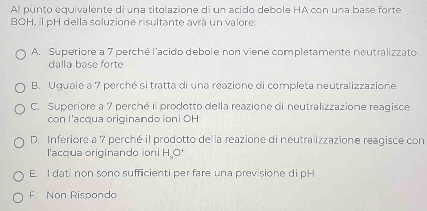 Al punto equivalente di una titolazione di un acido debole HA con una base forte
BOH, il pH della soluzione risultante avrà un valore:
A. Superiore a 7 perché l’acido debole non viene completamente neutralizzato
dalla base forte
B. Uguale a 7 perché si tratta di una reazione di completa neutralizzazione
C. Superiore a 7 perché il prodotto della reazione di neutralizzazione reagisce
con l'acqua originando ioni OH
D. Inferiore a 7 perché il prodotto della reazione di neutralizzazione reagisce con
l’acqua originando ioni H_3O^+
E. I dati non sono sufficienti per fare una previsione di pH
F. Non Rispondo